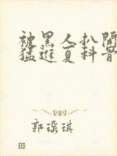 被黑人扒开双腿猛进夏科骨科