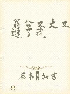 翁公又大又粗挺进了我