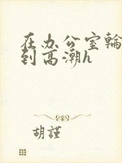 在办公室轮流澡到高潮h