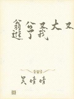 翁公又大又粗挺进了我