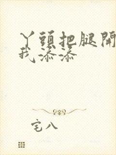 丫头把腿开大让我添添