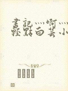 书记灬啊灬啊灬轻点白芸小说