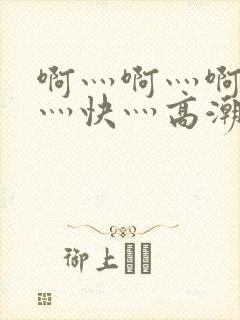 啊灬啊灬啊灬啊灬快灬高潮
