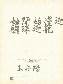 她开始慢迎迎合骊珠迎龙