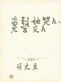 脔到她哭h小白兔宫交h