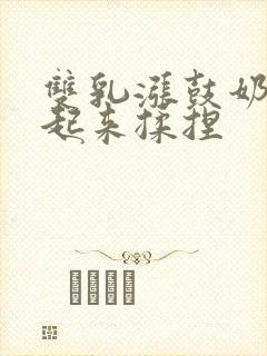 双乳涨鼓奶头翘起来揉捏