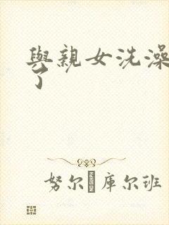 与亲女洗澡时伦了