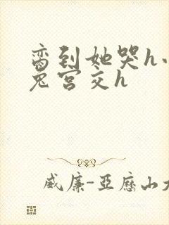 脔到她哭h小白兔宫交h