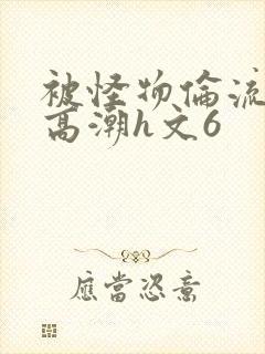 被怪物伦流澡到高潮h文6