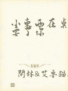 小东西在桌子上要了你