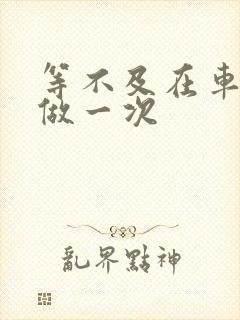 等不及在车里先做一次