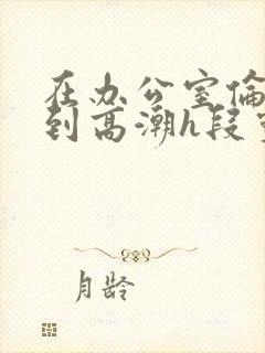 在办公室伦流澡到高潮h段灵兮