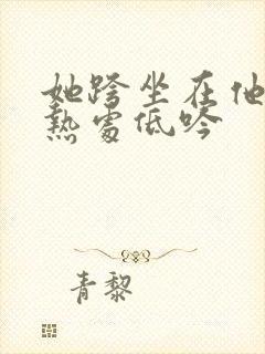 她跨坐在他的炽热处低吟