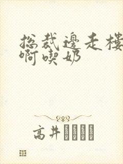 总裁边走楼梯嗯啊吃奶