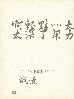 啊轻点灬太粗嗯太深了用力