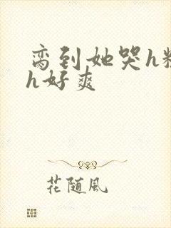 脔到她哭h粗话h好爽