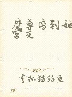 魔尊脔到她哭h宫交