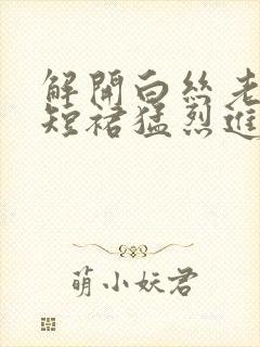 解开白丝老师的短裙猛烈进入