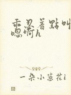 乖忍着点叫出来嗯啊h