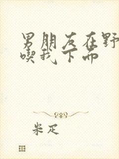 男朋友在野外猛吃我下面