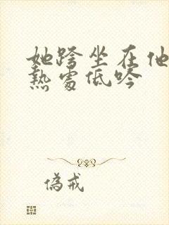她跨坐在他的炽热处低吟