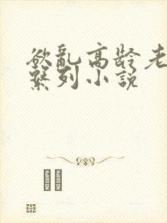 欲乱高龄老女人系列小说