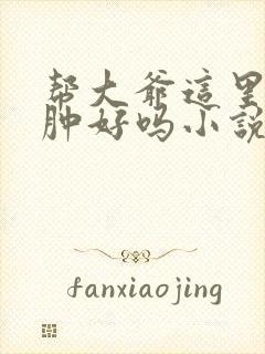 帮大爷这里消消肿好吗小说