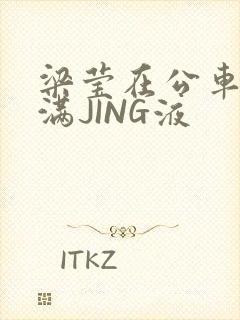 梁莹在公车被灌满JING液