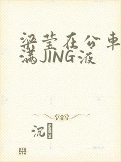 梁莹在公车被灌满JING液