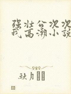 强壮公次次弄得我高潮小说