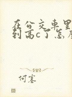 在公交车里c弄到高c了怎么办