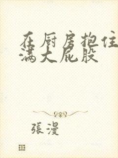 在厨房抱住岳丰满大屁股