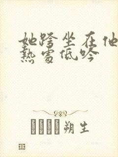 她跨坐在他的炽热处低吟