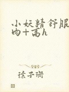 小妖精舒服吗+肉+高h