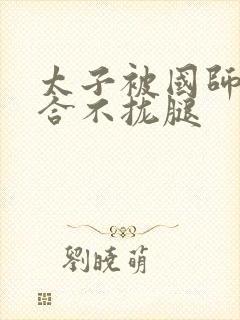 太子被国师c到合不拢腿