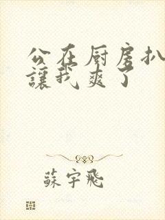 公在厨房扒开腿让我爽了