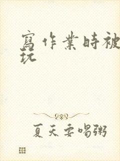 写作业时被爹地玩