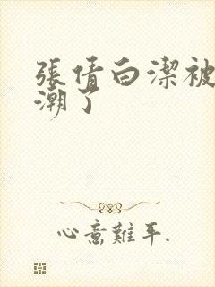 张倩白洁被弄高潮了