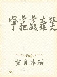 嗯爹爹太粗太长了把腿张大点