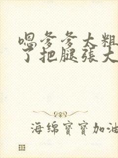 嗯爹爹太粗太长了把腿张大点