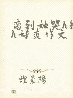 脔到她哭h粗话h好爽作文