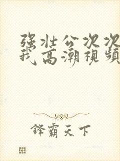 强壮公次次弄得我高潮视频