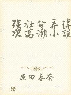 强壮公弄得我次次高潮小说