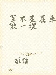 等不及在车里先做一次