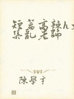 短篇高辣h文合集乱老师