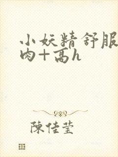 小妖精舒服吗+肉+高h