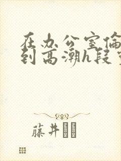 在办公室伦流澡到高潮h段灵兮