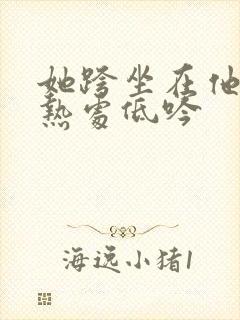 她跨坐在他的炽热处低吟