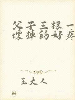 父子三根一起会坏掉的好疼