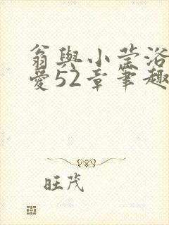 翁与小莹浴室欢爱52章笔趣阁